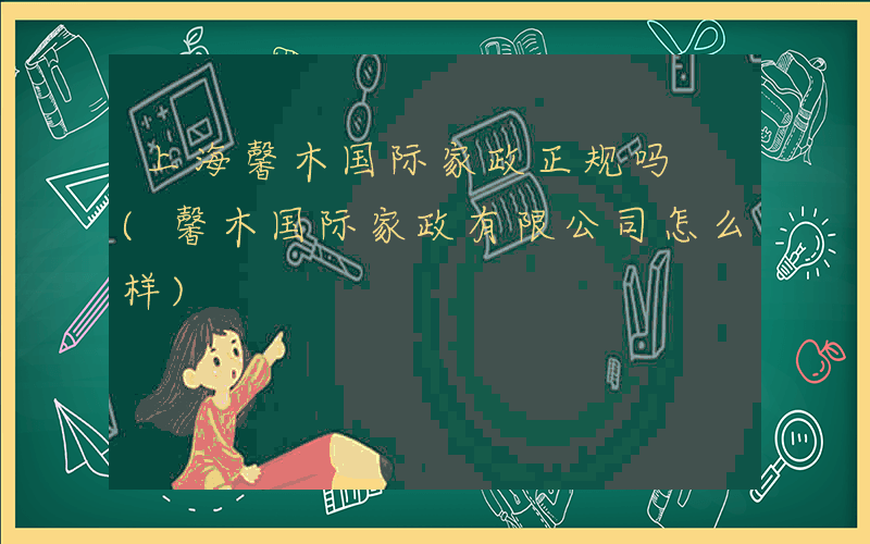 上海馨木国际家政正规吗 (馨木国际家政有限公司怎么样)
